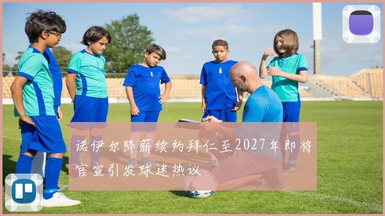诺伊尔降薪续约拜仁至2027年即将官宣引发球迷热议