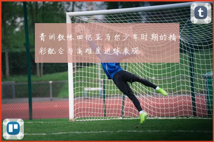 青训教练回忆亚马尔少年时期的精彩配合与高难度进球表现
