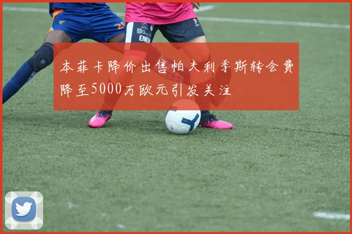本菲卡降价出售帕夫利季斯转会费降至5000万欧元引发关注