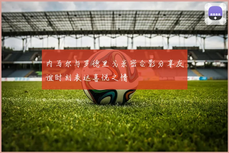内马尔与罗德里戈亲密合影分享友谊时刻表达喜悦之情