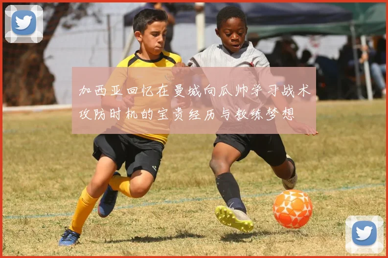加西亚回忆在曼城向瓜帅学习战术攻防时机的宝贵经历与教练梦想