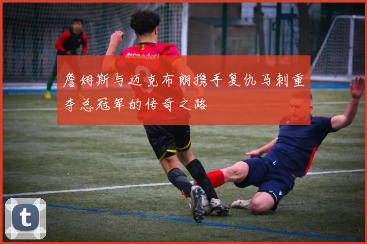 詹姆斯与迈克布朗携手复仇马刺重夺总冠军的传奇之路