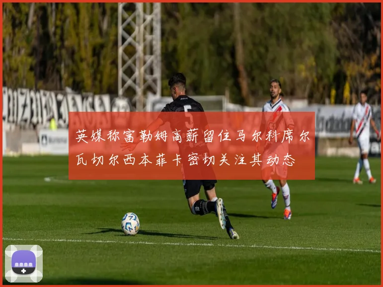 英媒称富勒姆高薪留住马尔科席尔瓦切尔西本菲卡密切关注其动态