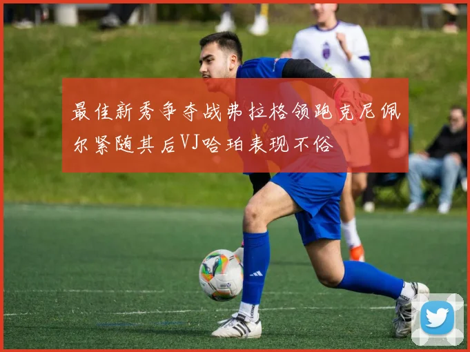 最佳新秀争夺战弗拉格领跑克尼佩尔紧随其后VJ哈珀表现不俗
