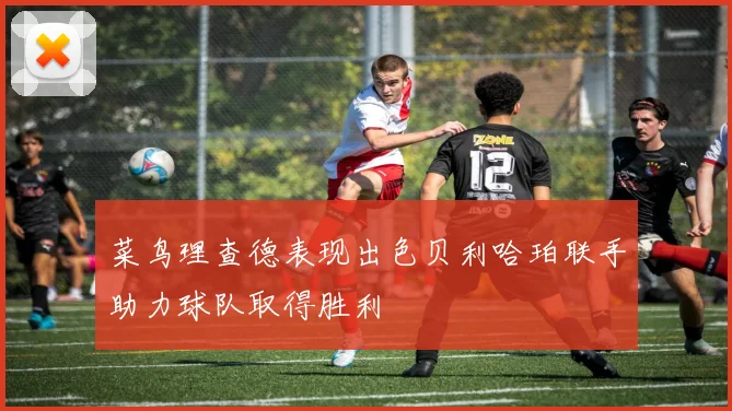 菜鸟理查德表现出色贝利哈珀联手助力球队取得胜利
