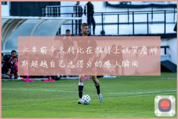 六年前今天科比在推特上祝贺詹姆斯超越自己总得分的感人瞬间