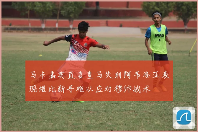 马卡嘉宾直言皇马失利阿韦洛亚表现堪比新手难以应对穆帅战术