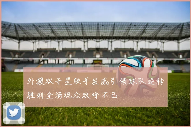 外援双子星联手发威引领球队逆转胜利全场观众欢呼不已