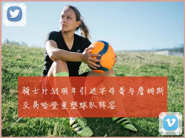 骑士计划明年引进字母哥与詹姆斯交易哈登重塑球队阵容