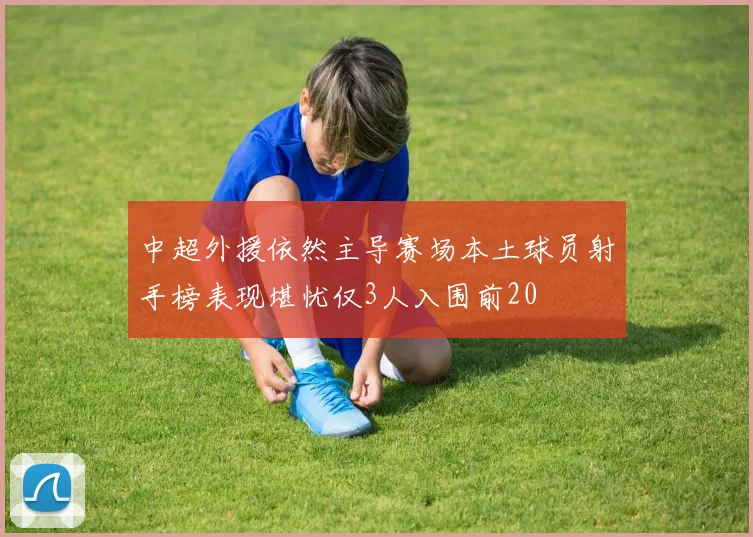 中超外援依然主导赛场本土球员射手榜表现堪忧仅3人入围前20