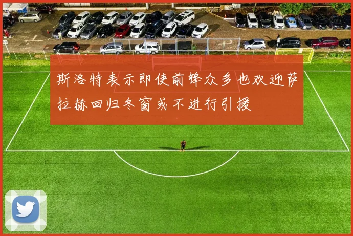 斯洛特表示即使前锋众多也欢迎萨拉赫回归冬窗或不进行引援