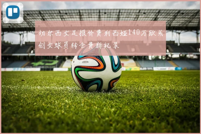 切尔西女足报价费利西娅140万欧或创女球员转会费新纪录
